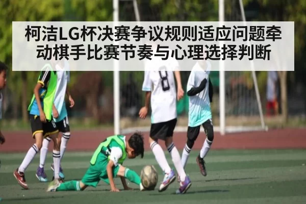 柯洁LG杯决赛争议规则适应问题牵动棋手比赛节奏与心理选择判断